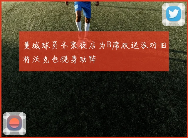 曼城球员齐聚夜店为B席欢送派对旧将沃克也现身助阵