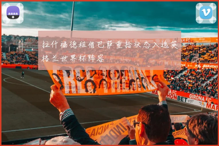 拉什福德租借巴萨重拾状态入选英格兰世界杯阵容
