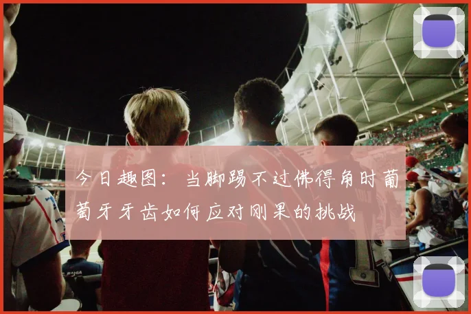 今日趣图：当脚踢不过佛得角时葡萄牙牙齿如何应对刚果的挑战