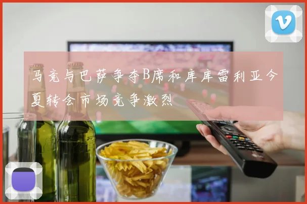 马竞与巴萨争夺B席和库库雷利亚今夏转会市场竞争激烈