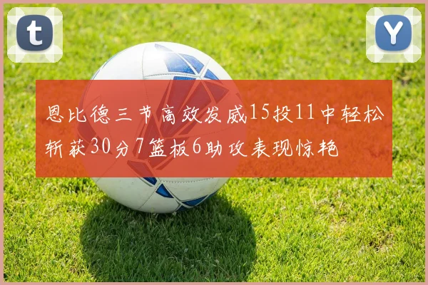 恩比德三节高效发威15投11中轻松斩获30分7篮板6助攻表现惊艳