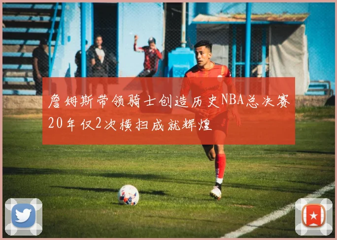 詹姆斯带领骑士创造历史NBA总决赛20年仅2次横扫成就辉煌