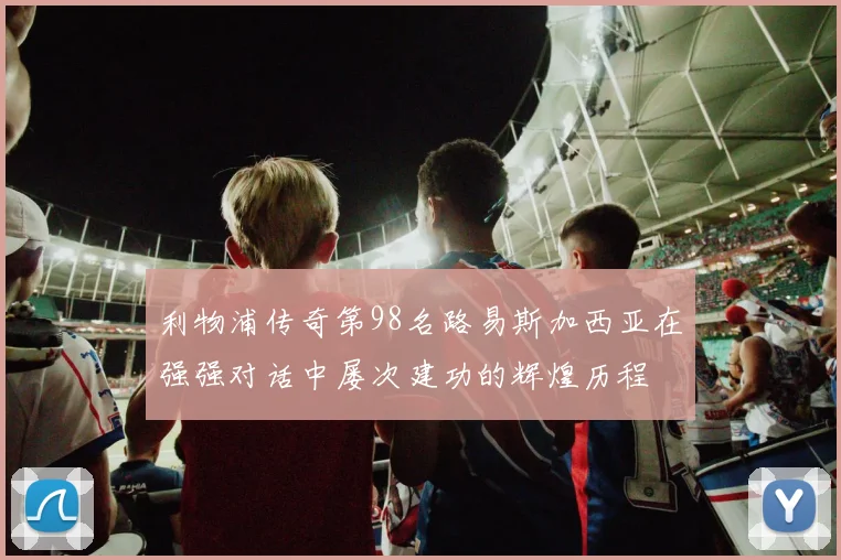利物浦传奇第98名路易斯加西亚在强强对话中屡次建功的辉煌历程