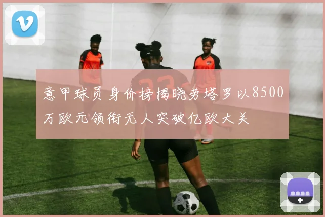 意甲球员身价榜揭晓劳塔罗以8500万欧元领衔无人突破亿欧大关