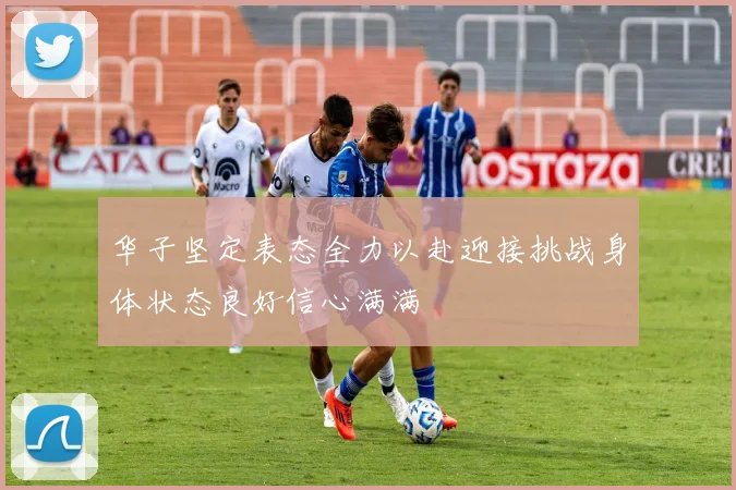 华子坚定表态全力以赴迎接挑战身体状态良好信心满满