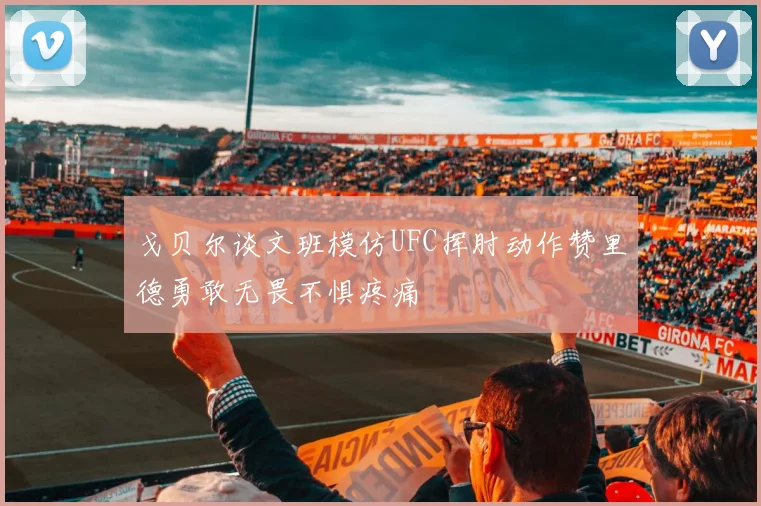 戈贝尔谈文班模仿UFC挥肘动作赞里德勇敢无畏不惧疼痛
