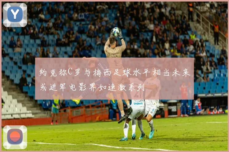 约克称C罗与梅西足球水平相当未来或进军电影界如速激系列