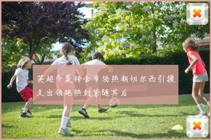 英超今夏转会市场热潮切尔西引援支出领跑热刺紧随其后