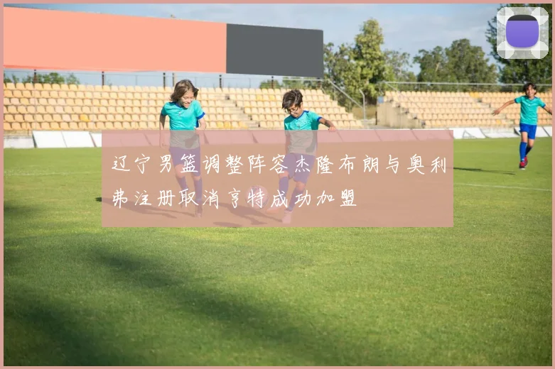 辽宁男篮调整阵容杰隆布朗与奥利弗注册取消亨特成功加盟