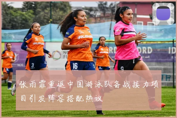 张雨霏重返中国游泳队备战接力项目引发阵容搭配热议