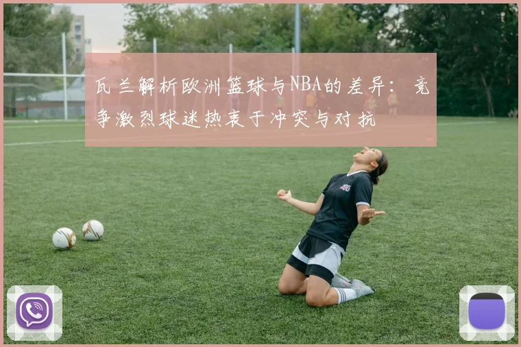 瓦兰解析欧洲篮球与NBA的差异：竞争激烈球迷热衷于冲突与对抗