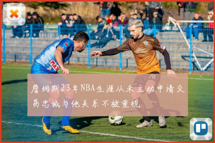 詹姆斯23年NBA生涯从未主动申请交易忠诚与他关系不被重视
