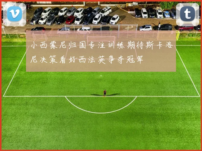 小西蒙尼归国专注训练期待斯卡洛尼决策看好西法英争夺冠军