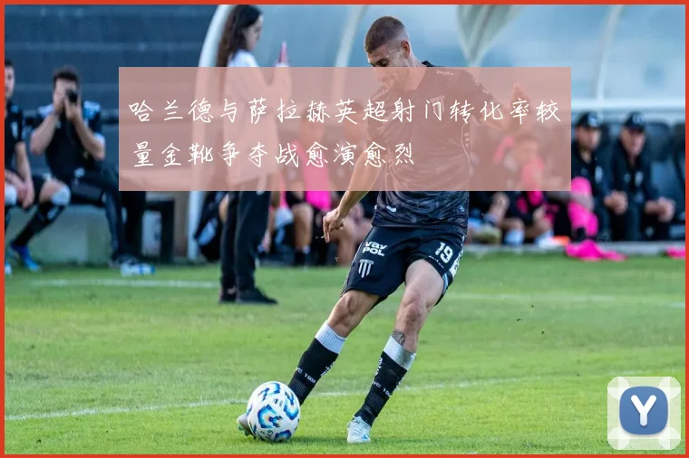 哈兰德与萨拉赫英超射门转化率较量金靴争夺战愈演愈烈