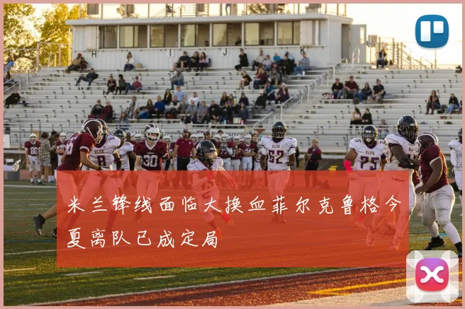米兰锋线面临大换血菲尔克鲁格今夏离队已成定局