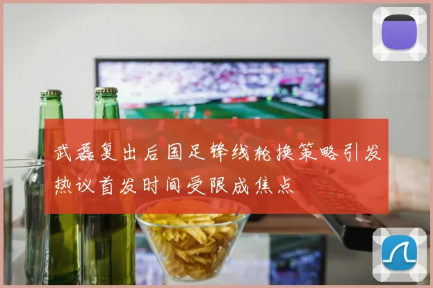 武磊复出后国足锋线轮换策略引发热议首发时间受限成焦点