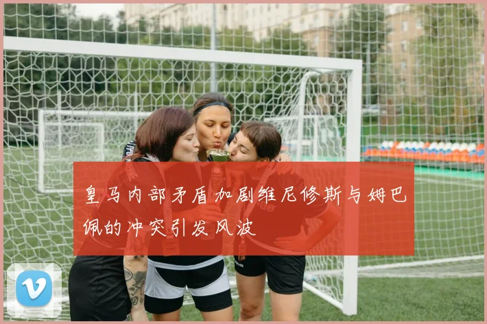 皇马内部矛盾加剧维尼修斯与姆巴佩的冲突引发风波