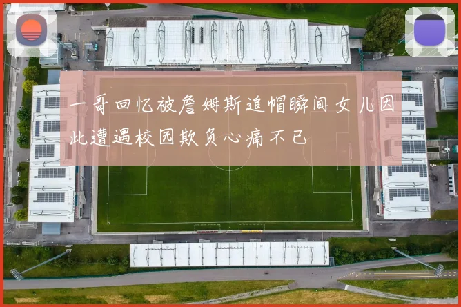 一哥回忆被詹姆斯追帽瞬间女儿因此遭遇校园欺负心痛不已
