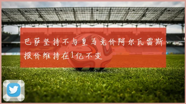巴萨坚持不与皇马竞价阿尔瓦雷斯报价维持在1亿不变
