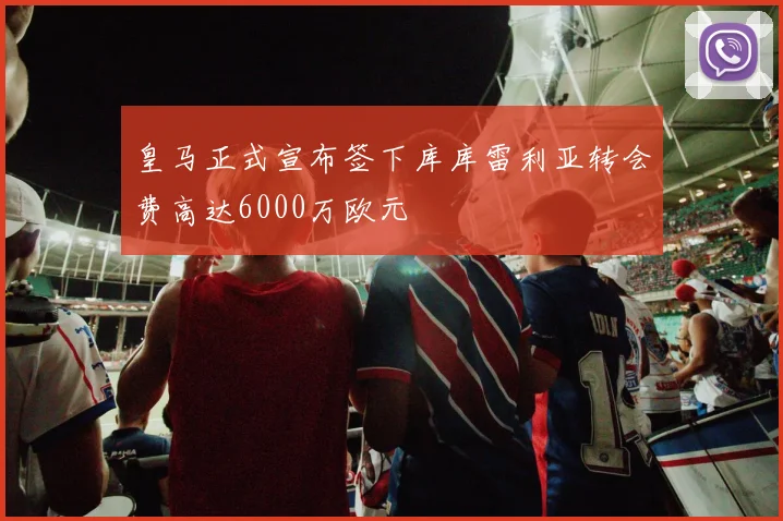 皇马正式宣布签下库库雷利亚转会费高达6000万欧元