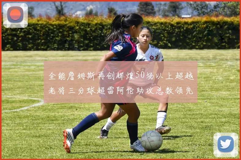全能詹姆斯再创辉煌50场以上超越老将三分球超雷阿伦助攻总数领先隆多