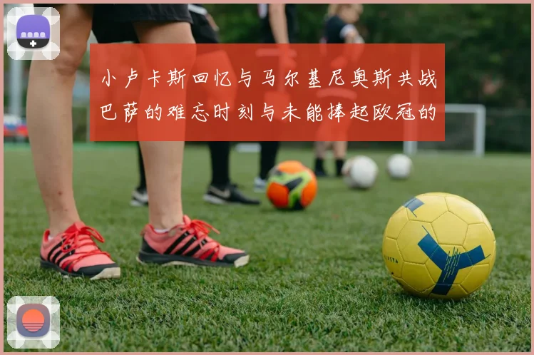 小卢卡斯回忆与马尔基尼奥斯共战巴萨的难忘时刻与未能捧起欧冠的遗憾