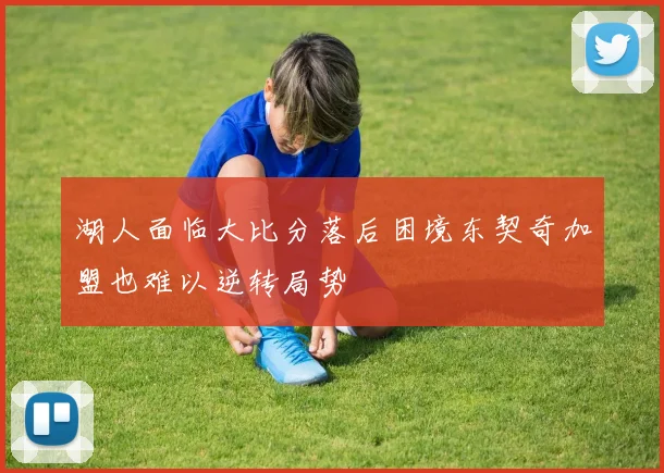 湖人面临大比分落后困境东契奇加盟也难以逆转局势