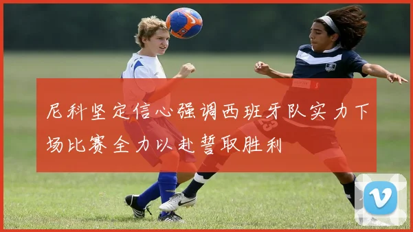 尼科坚定信心强调西班牙队实力下场比赛全力以赴誓取胜利