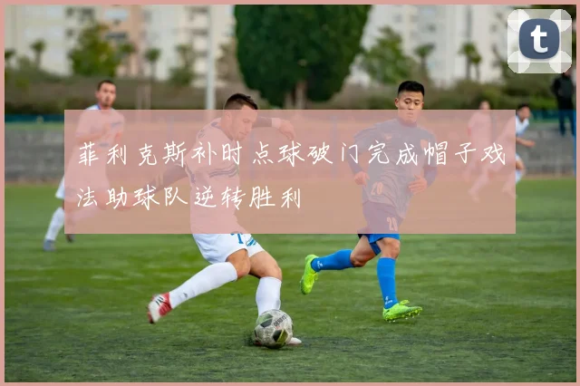 菲利克斯补时点球破门完成帽子戏法助球队逆转胜利