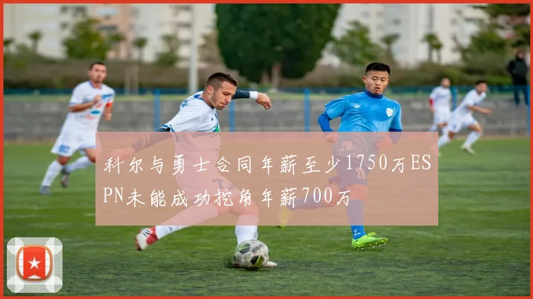 科尔与勇士合同年薪至少1750万ESPN未能成功挖角年薪700万