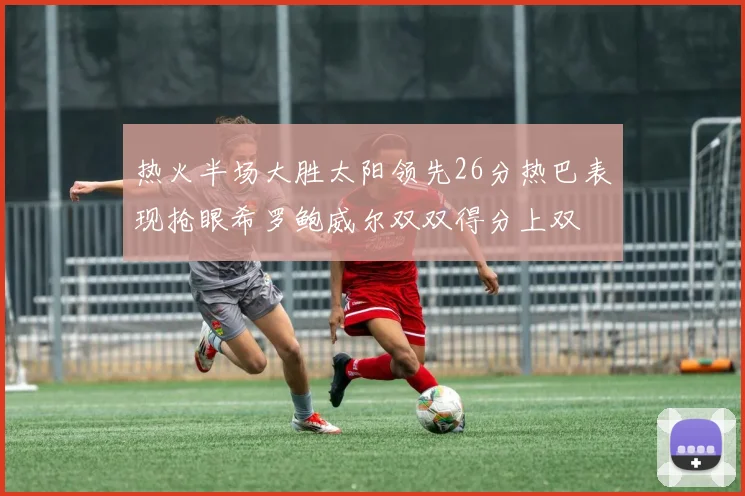 热火半场大胜太阳领先26分热巴表现抢眼希罗鲍威尔双双得分上双