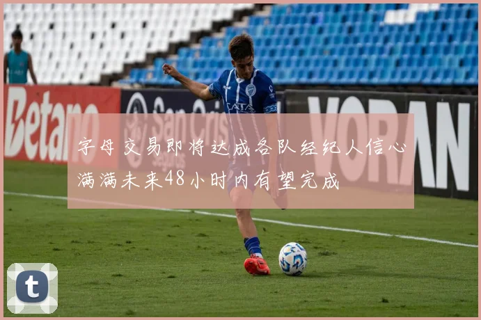 字母交易即将达成各队经纪人信心满满未来48小时内有望完成