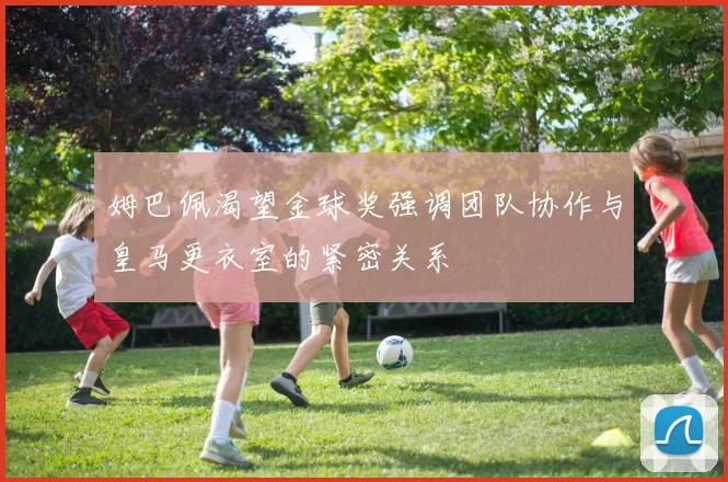 姆巴佩渴望金球奖强调团队协作与皇马更衣室的紧密关系