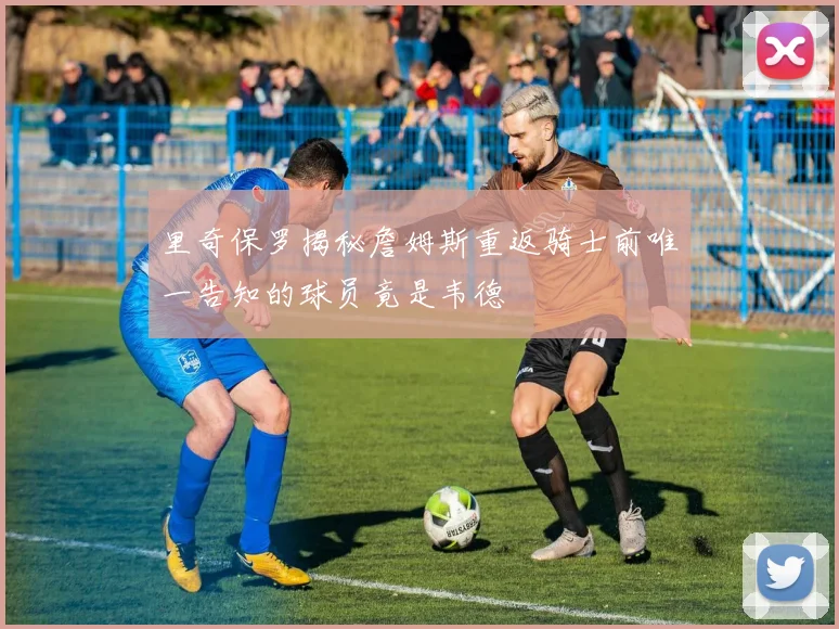 里奇保罗揭秘詹姆斯重返骑士前唯一告知的球员竟是韦德