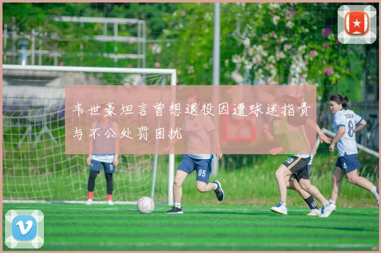 韦世豪坦言曾想退役因遭球迷指责与不公处罚困扰