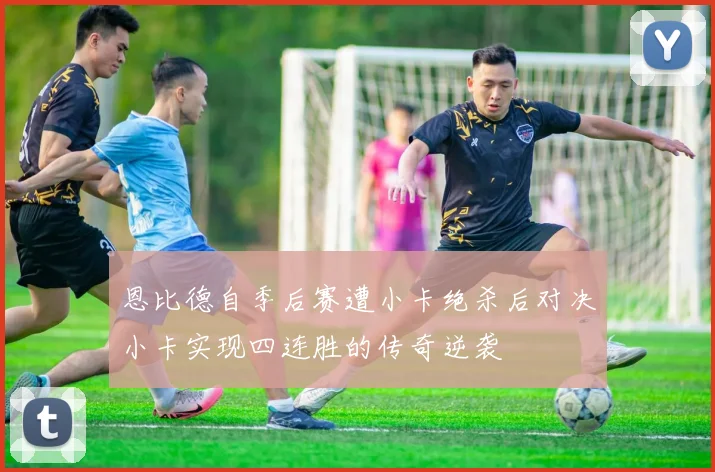恩比德自季后赛遭小卡绝杀后对决小卡实现四连胜的传奇逆袭