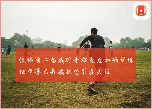 张伟丽二番战对手称重后加码训练细节曝光备战状态引发关注