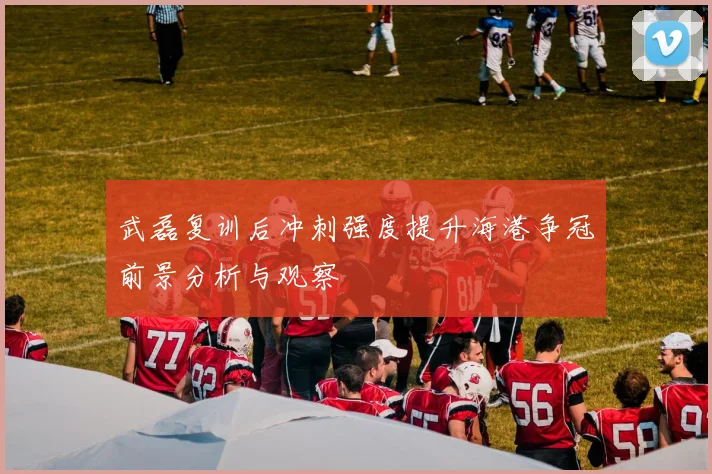 武磊复训后冲刺强度提升海港争冠前景分析与观察
