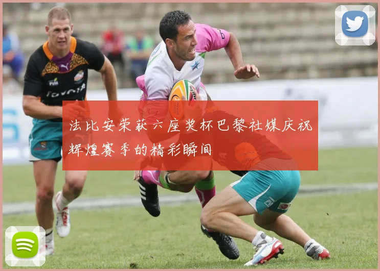 法比安荣获六座奖杯巴黎社媒庆祝辉煌赛季的精彩瞬间
