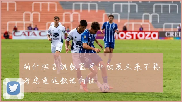 纳什坦言执教篮网非初衷未来不再考虑重返教练岗位