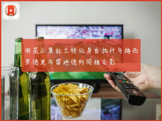 明星云集杜兰特化身自拍杆与梅西罗德里布雷迪德约同框合影
